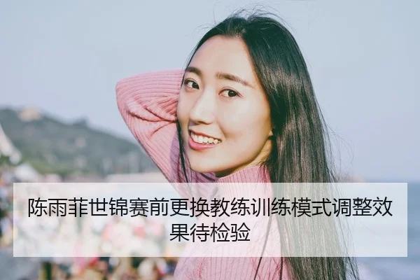 陈雨菲世锦赛前更换教练训练模式调整效果待检验