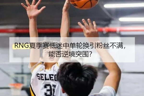 RNG夏季赛低迷中单轮换引粉丝不满，能否逆境突围？